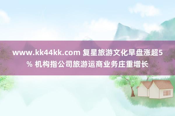 www.kk44kk.com 复星旅游文化早盘涨超5% 机构指公司旅游运商业务庄重增长