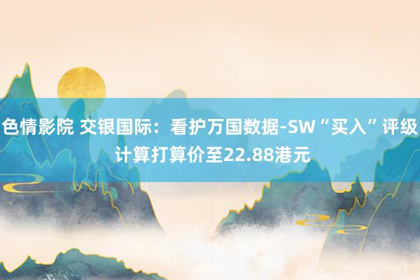 色情影院 交银国际：看护万国数据-SW“买入”评级 计算打算价至22.88港元