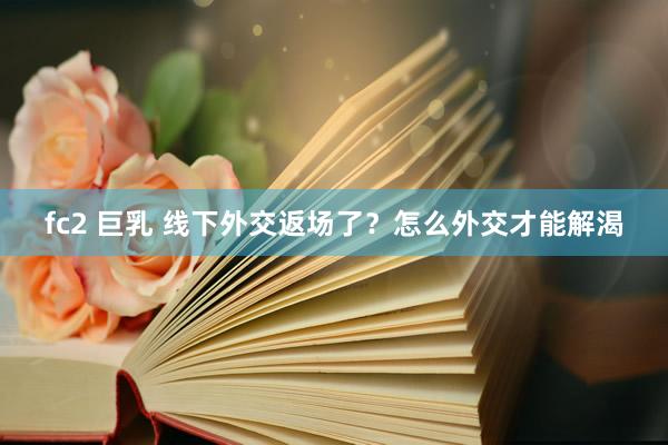 fc2 巨乳 线下外交返场了？怎么外交才能解渴