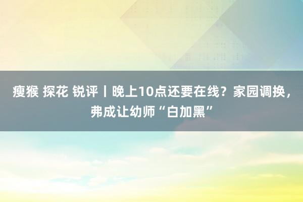 瘦猴 探花 锐评丨晚上10点还要在线？家园调换，弗成让幼师“白加黑”