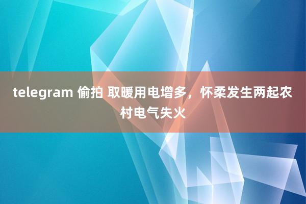 telegram 偷拍 取暖用电增多，怀柔发生两起农村电气失火