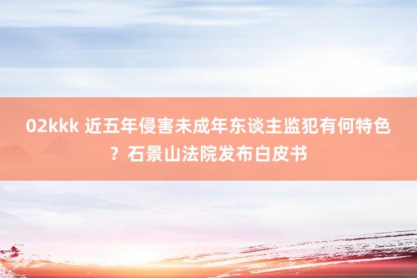 02kkk 近五年侵害未成年东谈主监犯有何特色？石景山法院发布白皮书