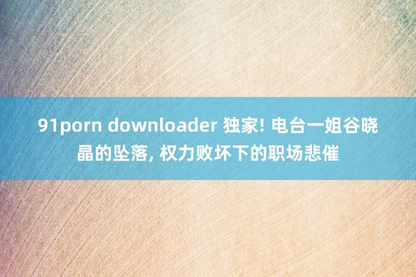 91porn downloader 独家! 电台一姐谷晓晶的坠落， 权力败坏下的职场悲催