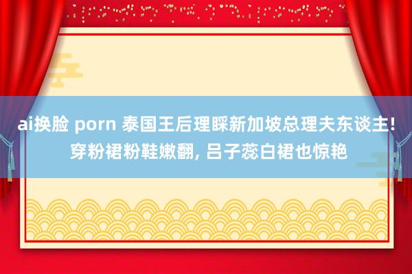ai换脸 porn 泰国王后理睬新加坡总理夫东谈主! 穿粉裙粉鞋嫩翻， 吕子蕊白裙也惊艳