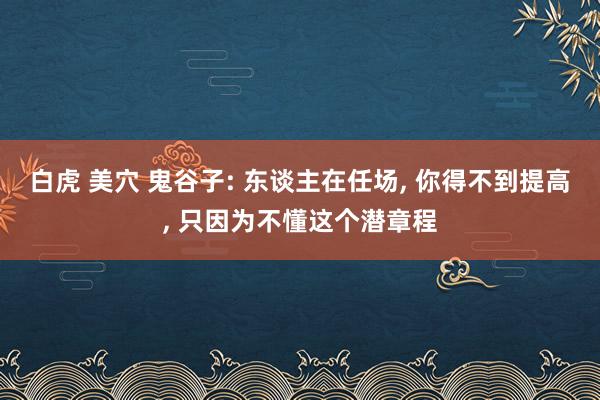 白虎 美穴 鬼谷子: 东谈主在任场， 你得不到提高， 只因为不懂这个潜章程