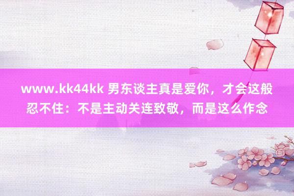 www.kk44kk 男东谈主真是爱你，才会这般忍不住：不是主动关连致敬，而是这么作念