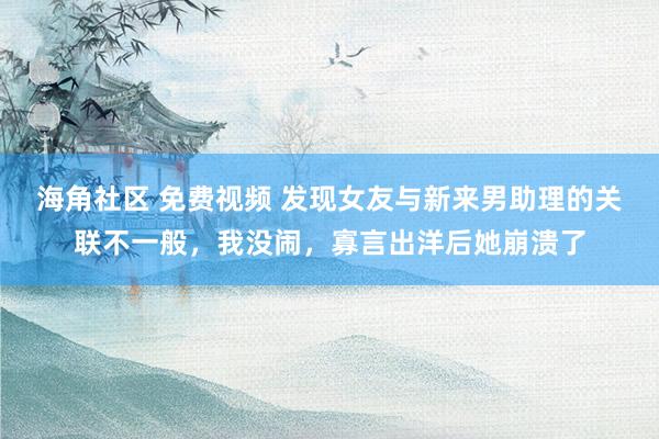 海角社区 免费视频 发现女友与新来男助理的关联不一般，我没闹，寡言出洋后她崩溃了