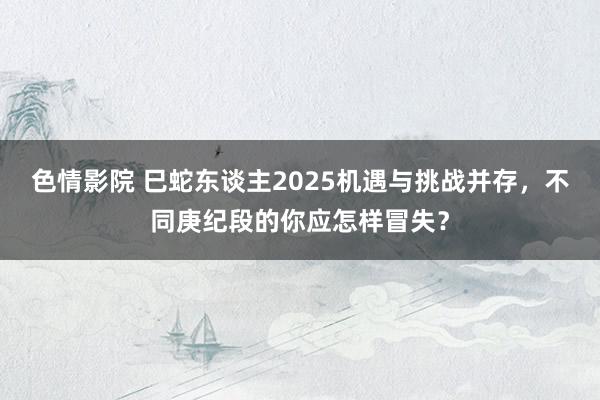 色情影院 巳蛇东谈主2025机遇与挑战并存，不同庚纪段的你应怎样冒失？