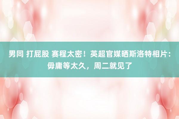 男同 打屁股 赛程太密！英超官媒晒斯洛特相片：毋庸等太久，周二就见了