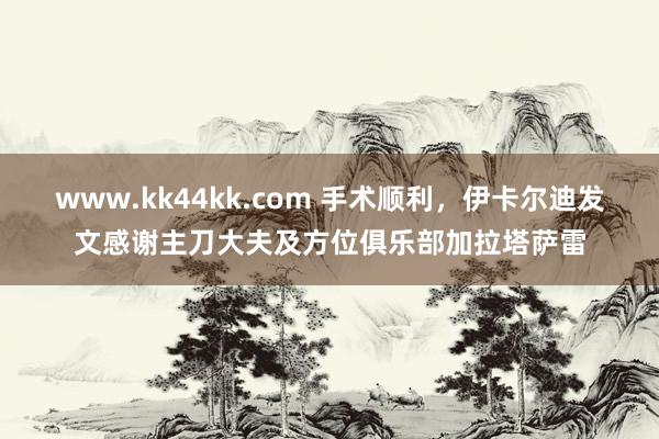 www.kk44kk.com 手术顺利，伊卡尔迪发文感谢主刀大夫及方位俱乐部加拉塔萨雷