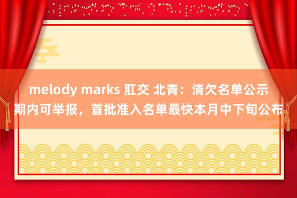 melody marks 肛交 北青：清欠名单公示期内可举报，首批准入名单最快本月中下旬公布