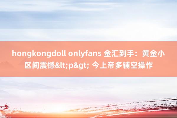 hongkongdoll onlyfans 金汇到手：黄金小区间震憾<p> 今上帝多辅空操作