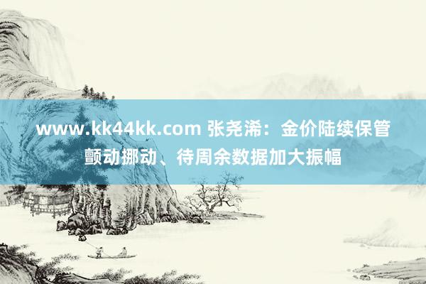 www.kk44kk.com 张尧浠：金价陆续保管颤动挪动、待周余数据加大振幅