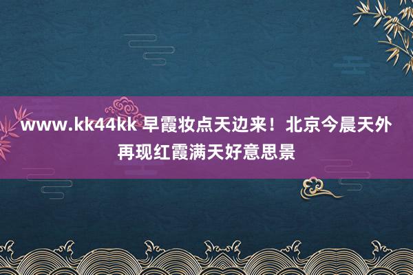www.kk44kk 早霞妆点天边来！北京今晨天外再现红霞满天好意思景