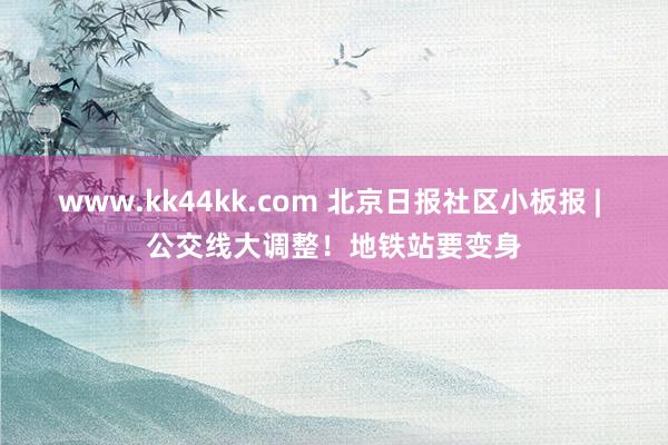 www.kk44kk.com 北京日报社区小板报 | 公交线大调整！地铁站要变身