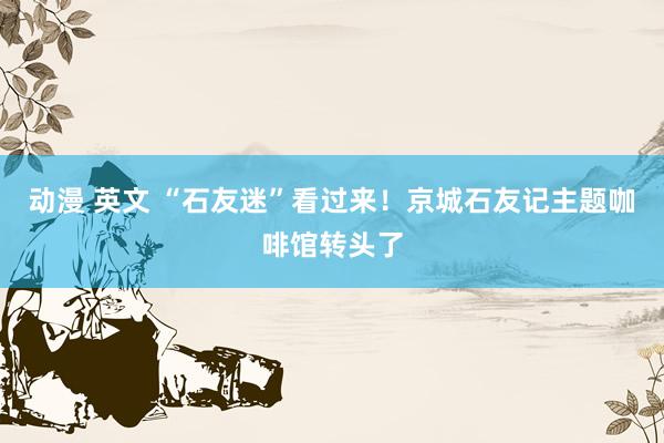 动漫 英文 “石友迷”看过来！京城石友记主题咖啡馆转头了