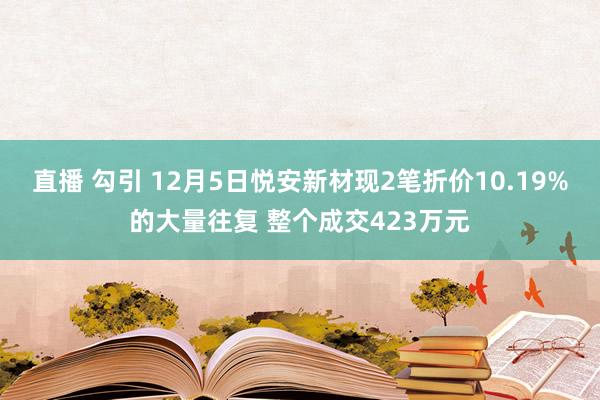 直播 勾引 12月5日悦安新材现2笔折价10.19%的大量往复 整个成交423万元