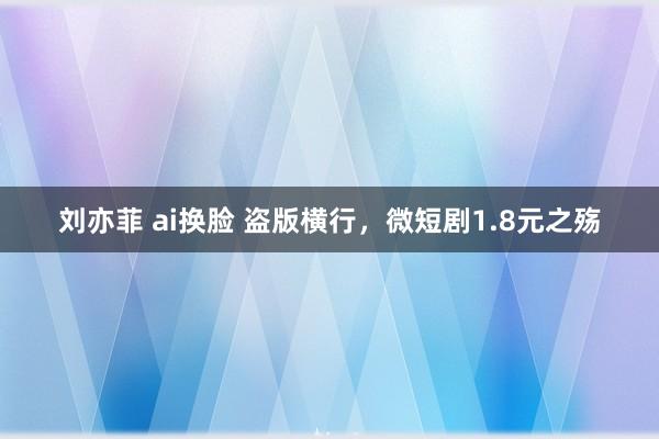 刘亦菲 ai换脸 盗版横行，微短剧1.8元之殇