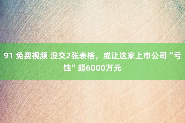 91 免费视频 没交2张表格，或让这家上市公司“亏蚀”超6000万元