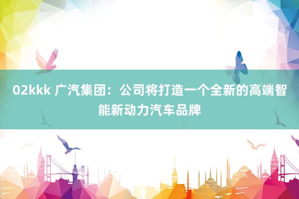 02kkk 广汽集团：公司将打造一个全新的高端智能新动力汽车品牌