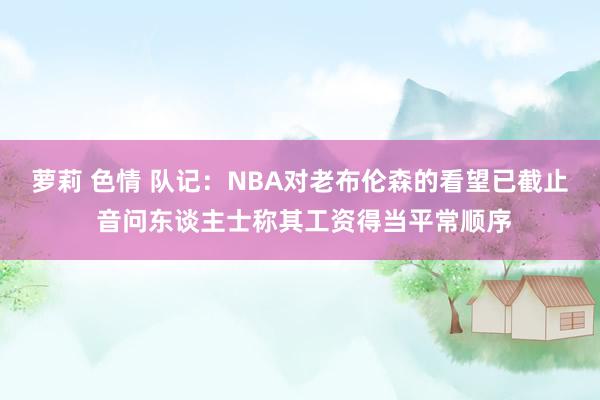 萝莉 色情 队记：NBA对老布伦森的看望已截止 音问东谈主士称其工资得当平常顺序