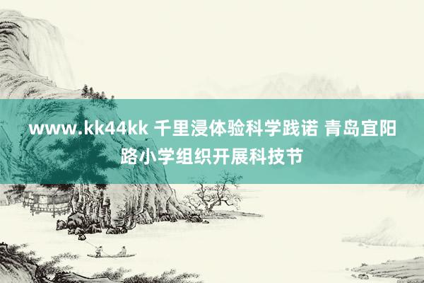 www.kk44kk 千里浸体验科学践诺 青岛宜阳路小学组织开展科技节