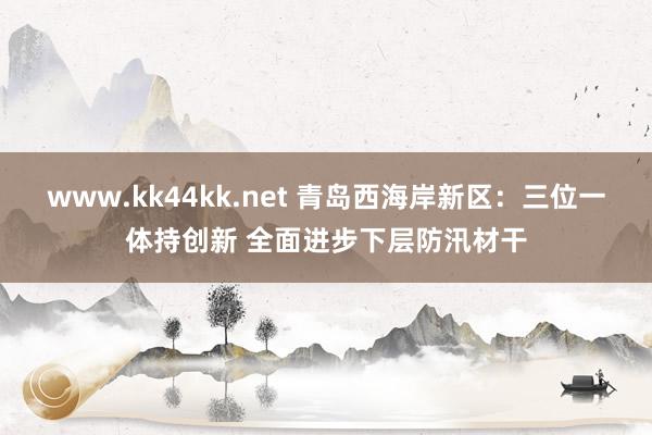 www.kk44kk.net 青岛西海岸新区：三位一体持创新 全面进步下层防汛材干