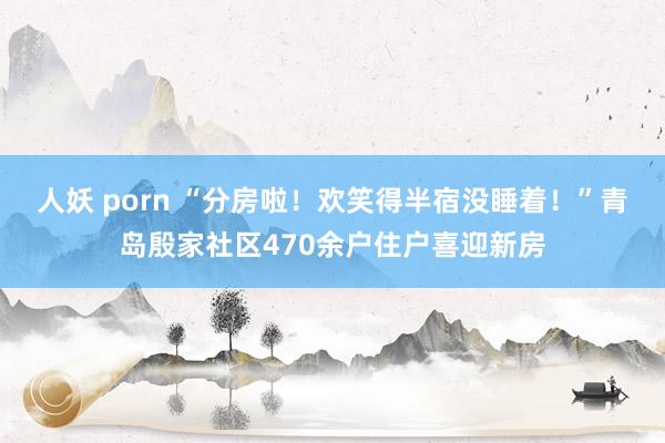人妖 porn “分房啦！欢笑得半宿没睡着！”青岛殷家社区470余户住户喜迎新房