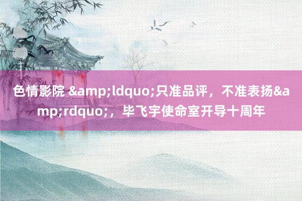 色情影院 &ldquo;只准品评，不准表扬&rdquo;，毕飞宇使命室开导十周年
