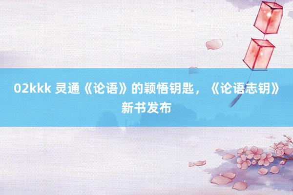 02kkk 灵通《论语》的颖悟钥匙，《论语志钥》新书发布