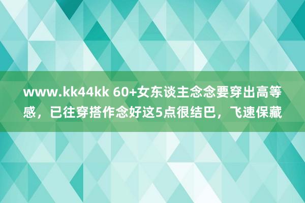 www.kk44kk 60+女东谈主念念要穿出高等感，已往穿搭作念好这5点很结巴，飞速保藏