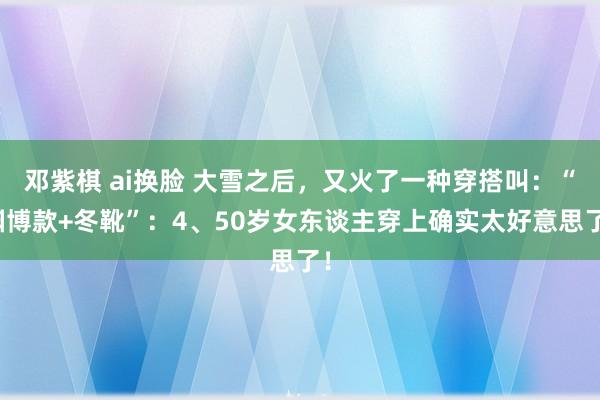 邓紫棋 ai换脸 大雪之后，又火了一种穿搭叫：“渊博款+冬靴”：4、50岁女东谈主穿上确实太好意思了！