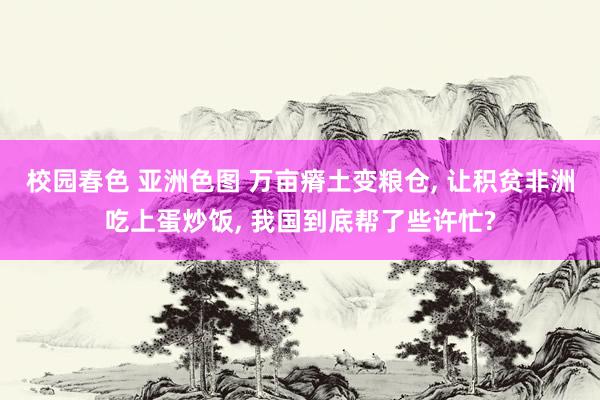 校园春色 亚洲色图 万亩瘠土变粮仓， 让积贫非洲吃上蛋炒饭， 我国到底帮了些许忙?