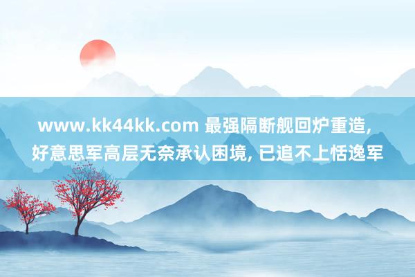www.kk44kk.com 最强隔断舰回炉重造， 好意思军高层无奈承认困境， 已追不上恬逸军