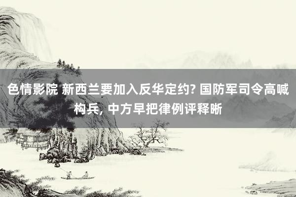 色情影院 新西兰要加入反华定约? 国防军司令高喊构兵， 中方早把律例评释晰