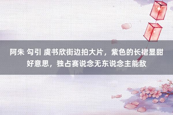 阿朱 勾引 虞书欣街边拍大片，紫色的长裙显甜好意思，独占赛说念无东说念主能敌