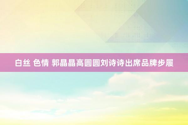 白丝 色情 郭晶晶高圆圆刘诗诗出席品牌步履