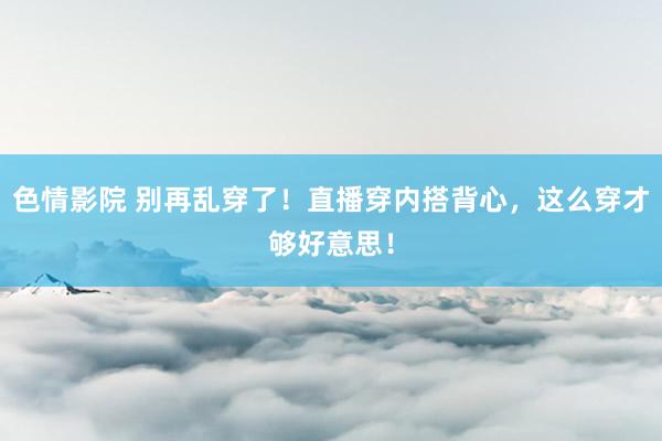 色情影院 别再乱穿了！直播穿内搭背心，这么穿才够好意思！