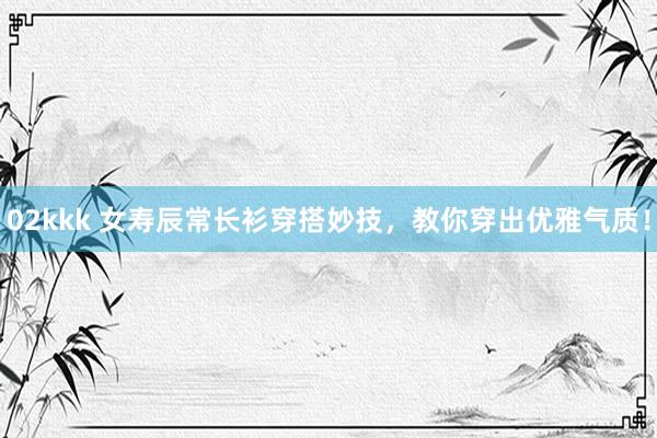 02kkk 女寿辰常长衫穿搭妙技，教你穿出优雅气质！