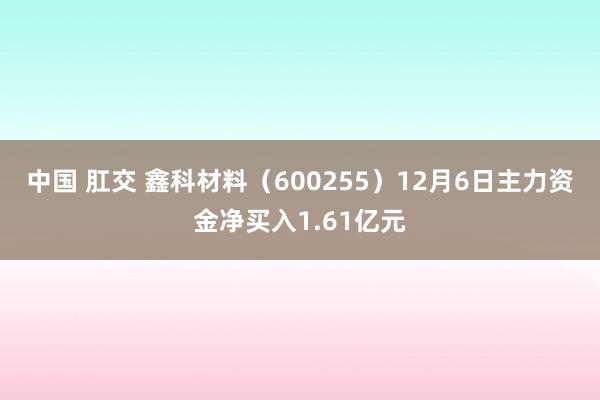 中国 肛交 鑫科材料（600255）12月6日主力资金净买入1.61亿元