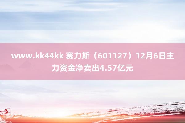 www.kk44kk 赛力斯（601127）12月6日主力资金净卖出4.57亿元