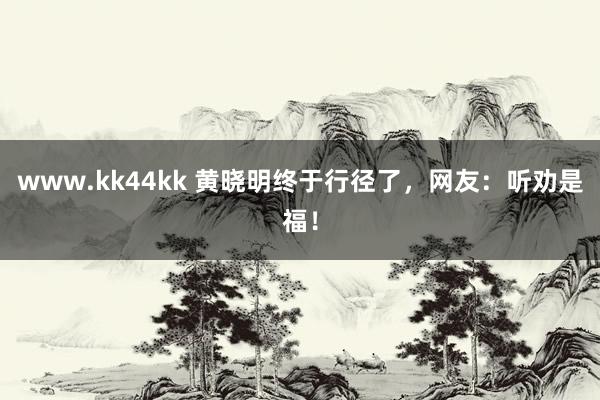 www.kk44kk 黄晓明终于行径了，网友：听劝是福！