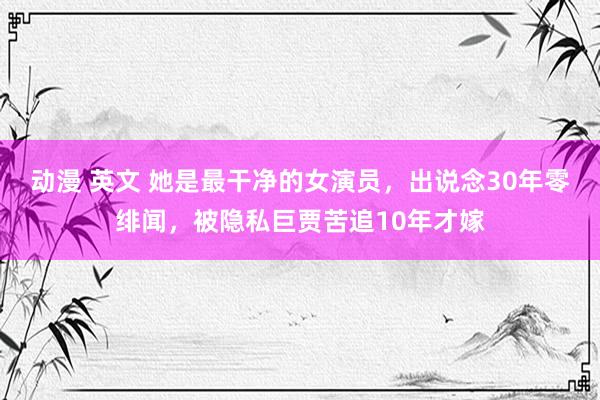 动漫 英文 她是最干净的女演员，出说念30年零绯闻，被隐私巨贾苦追10年才嫁
