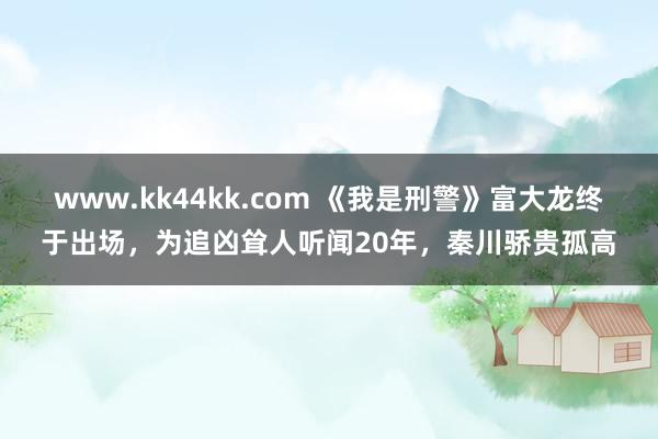 www.kk44kk.com 《我是刑警》富大龙终于出场，为追凶耸人听闻20年，秦川骄贵孤高