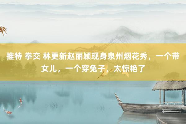 推特 拳交 林更新赵丽颖现身泉州烟花秀，一个带女儿，一个穿兔子，太惊艳了