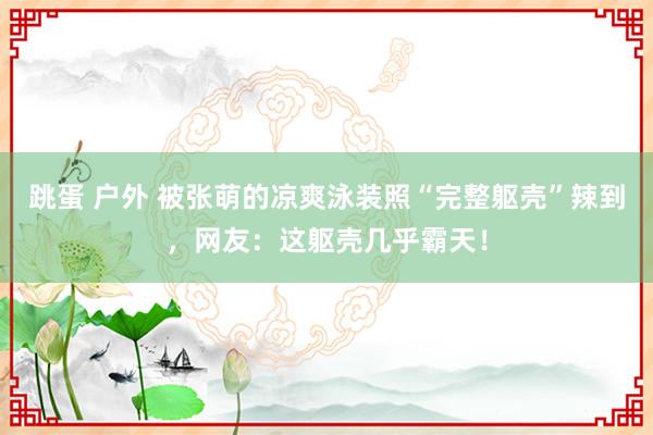跳蛋 户外 被张萌的凉爽泳装照“完整躯壳”辣到，网友：这躯壳几乎霸天！