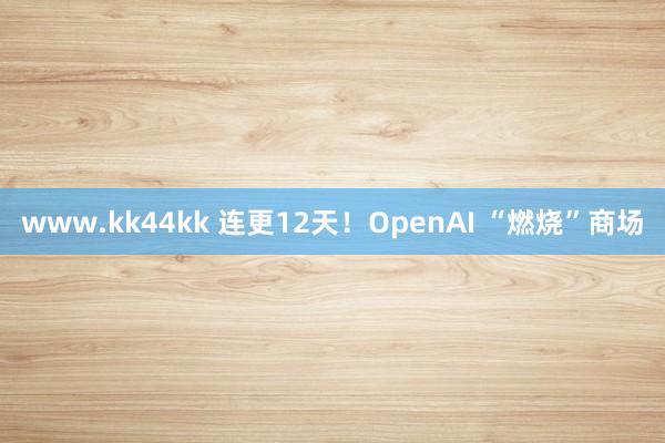 www.kk44kk 连更12天！OpenAI “燃烧”商场