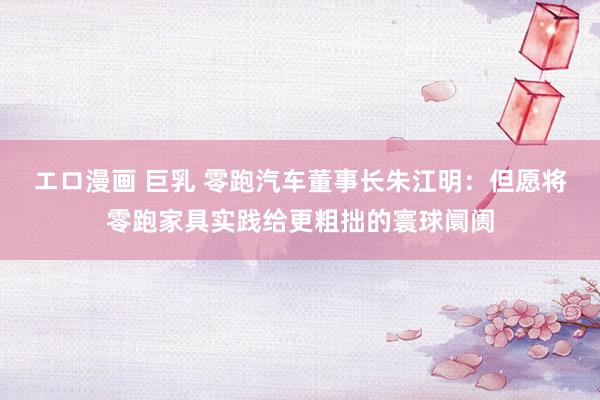 エロ漫画 巨乳 零跑汽车董事长朱江明：但愿将零跑家具实践给更粗拙的寰球阛阓