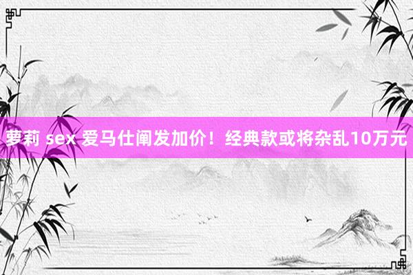 萝莉 sex 爱马仕阐发加价！经典款或将杂乱10万元