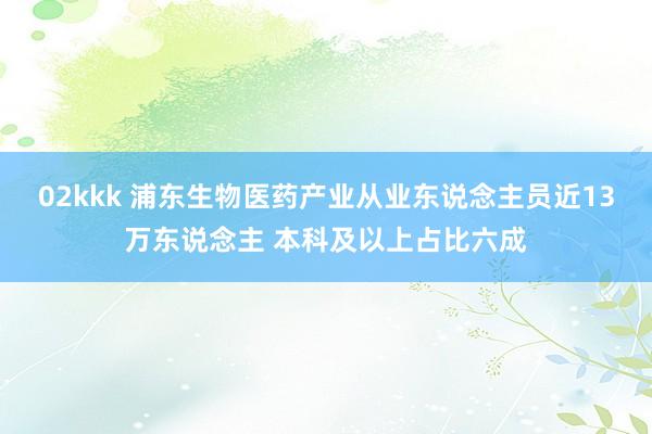 02kkk 浦东生物医药产业从业东说念主员近13万东说念主 本科及以上占比六成